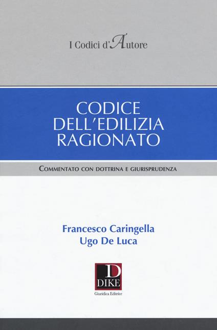 Codice dell'edilizia ragionato. Commentato con dottrina e giurisprudenza - Francesco Caringella,Ugo De Luca - copertina