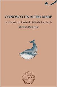 Conosco un altro mare. La Napoli e il Golfo di Raffaele La Capria - Michela Monferrini - copertina