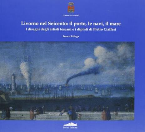 Livorno nel Seicento: il porto, le navi, il mare. I disegni degli artisti toscani e i dipinti di Pietro Ciafferi - Franco Paliaga - copertina