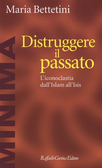 Distruggere il passato. L'iconoclatia dall'Islam all'Isis - Maria Bettetini - copertina