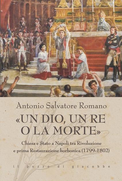 «Un dio, un re o la morte». Chiesa e Stato a Napoli tra rivoluzione e prima restaurazione borbonica (1799-1802) - Antonio Salvatore Romano - copertina