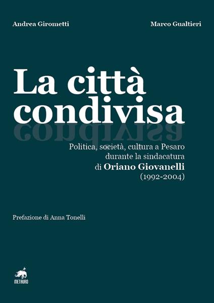 La città condivisa. Politica, società, cultura a Pesaro durante la sindacatura di Oriano Giovanelli (1992-2004) - Andrea Girometti,Marco Gualtieri - copertina