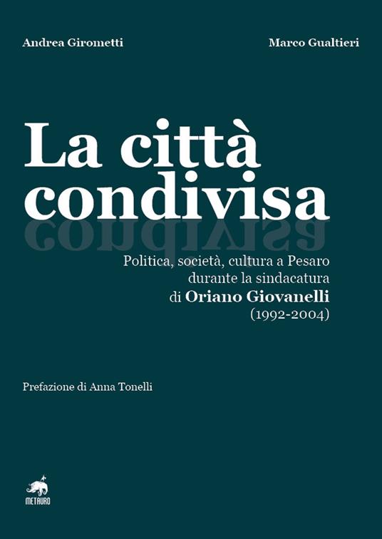 La città condivisa. Politica, società, cultura a Pesaro durante la sindacatura di Oriano Giovanelli (1992-2004) - Andrea Girometti,Marco Gualtieri - copertina