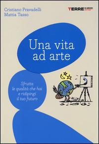 Una vita ad arte. Sfrutta le qualità che hai e ridipingi il tuo futuro - Cristiano Pravadelli,Mattia Tasso - copertina