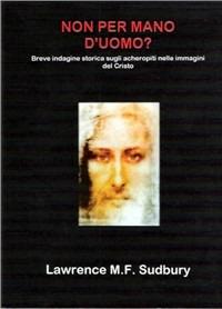 Non per mano d'uomo? Breve indagine storica sugli acheropiti nelle immagini del Cristo - Lawrence M. F. Sudbury - copertina