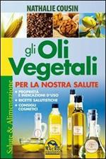Gli oli vegetali per la nostra salute. Proprietà e indicazioni d'uso, ricette salutistiche, consigli cosmetici