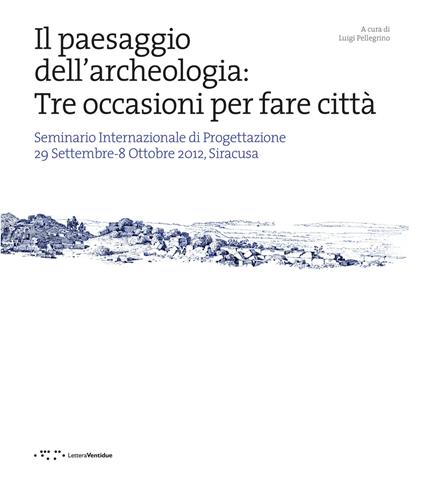 Il paesaggio dell'archeologia: tre occasioni per fare città. Seminario Internazionale di Progettazione 29 Settembre-8 Ottobre 2012, Siracusa - copertina