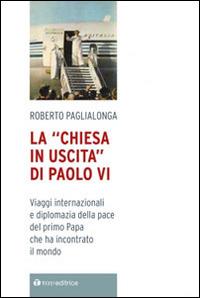 La «Chiesa in uscita» di Paolo VI. Viaggi internazionali e diplomazia della pace del primo Papa che ha incontrato il mondo - Roberto Paglialonga - copertina