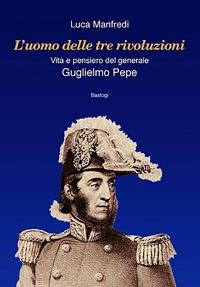 L'uomo delle tre rivoluzioni. Vita e pensiero del generale Guglielmo Pepe - Luca Manfredi - copertina