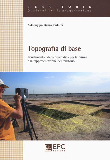 Topografia di base. Fondamentali della geomatica per la misura e rappresentazione del territorio - Aldo Riggio,Renzo Carlucci - copertina