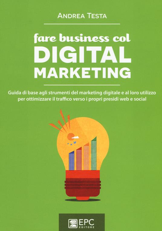 Fare business col digital marketing. Guida di base agli strumenti del marketing digitale e al loro utilizzo per ottimizzare il traffico verso i propri presidi web... - Andrea Testa - copertina