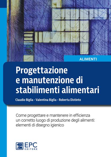 Progettazione e manutenzione di stabilimenti alimentari. Come progettare e mantenere in efficienza un corretto luogo di produzione degli alimenti: elementi di disegno igienico - Claudio Biglia,Valentina Biglia,Roberta Distinto - copertina