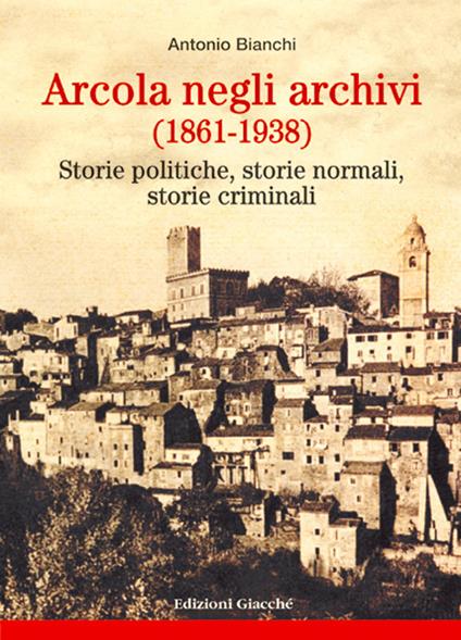 Arcola negli archivi (1861-1938). Storie politiche, storie normali, storie criminali - Antonio Bianchi - copertina