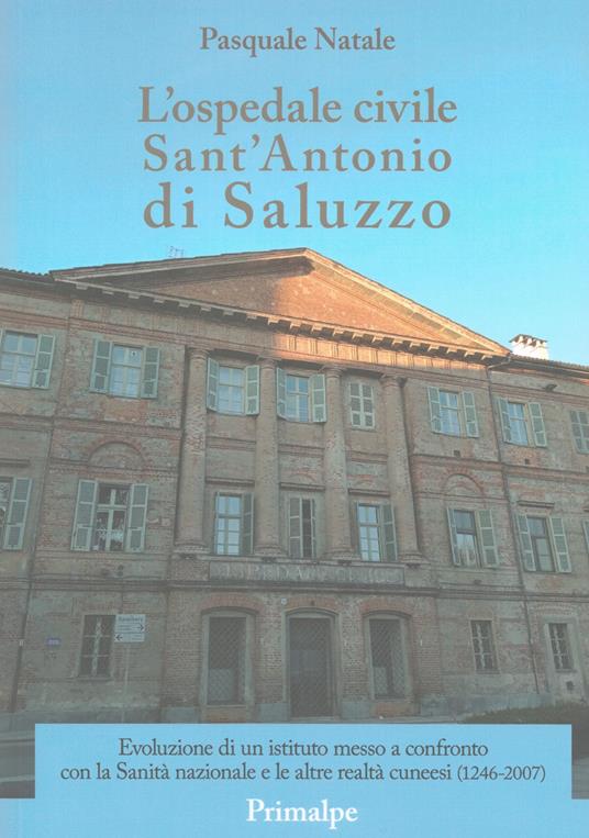 L'ospedale civile Sant'Antonio di Saluzzo. Evoluzione di un istituto messo a confronto con la Sanità nazionale e le altre realtà cuneesi (1246-2007) - Pasquale Natale - copertina