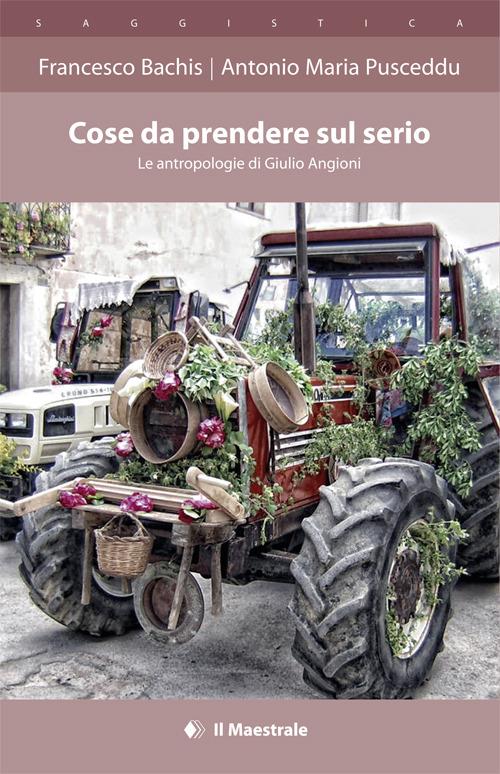 Cose da prendere sul serio. Le antropologie di Giulio Angioni - Francesco Bachis,Antonio M. Pusceddu - copertina
