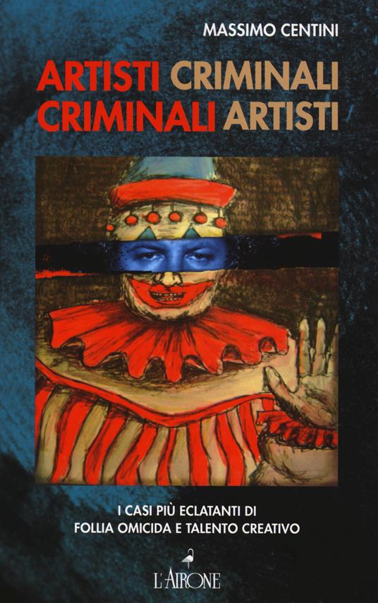 Artisti criminali, criminali artisti. I casi più eclatanti di follia omicida e talento creativo - Massimo Centini - copertina