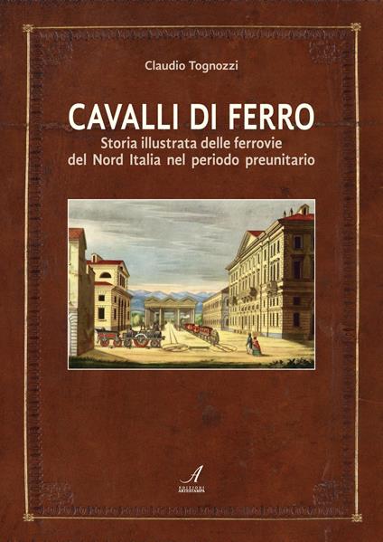 Cavalli di ferro. Storia illustrata delle ferrovie del nord Italia nel periodo preunitario - Claudio Tognozzi - copertina