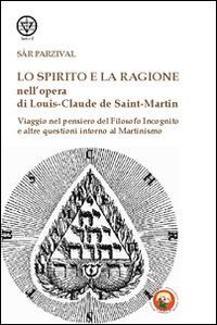 Lo spirito e la ragione nell'opera di Louis-Claude de Saint-Martin. Viaggio nel pensiero del filosofo incognito e altre questioni intorno al martinismo - Sar Parzival - copertina