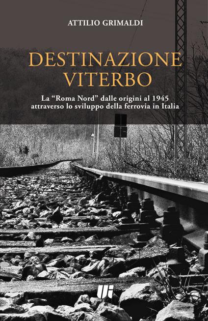 Destinazione Viterbo. La «Roma Nord» dalle origini al 1945 attraverso lo sviluppo della ferrovia in Italia - Attilio Grimaldi - copertina