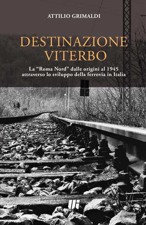 Destinazione Viterbo. La «Roma Nord» dalle origini al 1945 attraverso lo sviluppo della ferrovia in Italia - Attilio Grimaldi - copertina