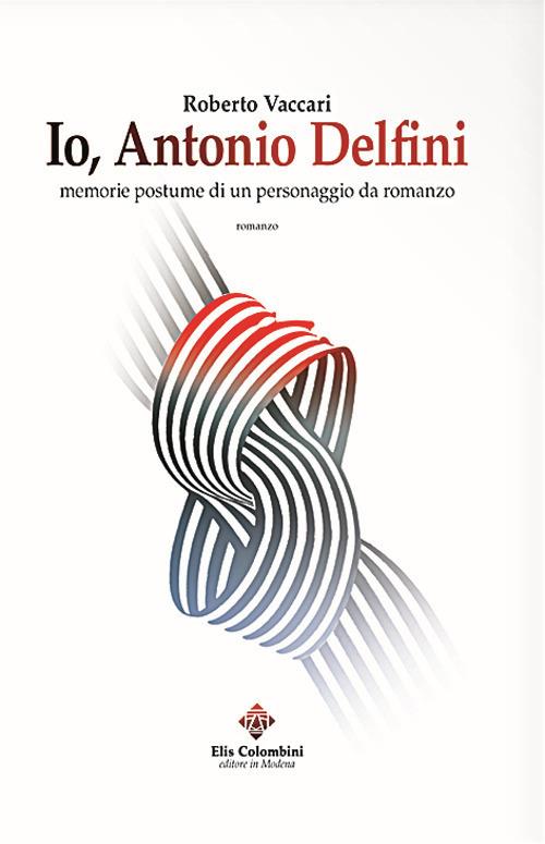Io, Antonio Delfini. Memorie postume di un personaggio da romanzo - Roberto Vaccari - copertina