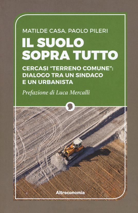 Il suolo sopra tutto. Cercasi «terreno comune»: dialogo tra un sindaco e un urbanista - Matilde Casa,Paolo Pileri - copertina