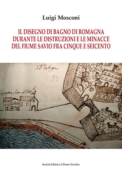 Il disegno di Bagno di Romagna durante le distruzioni e le minacce del fiume Savio fra Cinque e Seicento - Luigi Mosconi - copertina