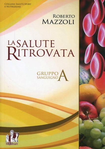 La salute ritrovata. Il gruppo sanguigno «A». Storia ed evoluzione della nutrizione in base al proprio «gruppo sanguigno» - Roberto Mazzoli - copertina