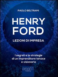 Henry Ford. Lezioni di impresa. I segreti e le strategie di un imprenditore tenace e visionario - Paolo Beltrami - ebook