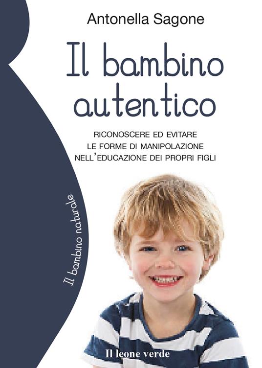Il bambino autentico. Riconoscere ed evitare le forme di manipolazione nell'educazione dei propri figli - Antonella Sagone - copertina