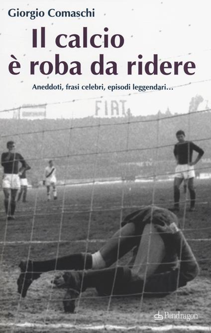 Il calcio? È roba da ridere. Aneddoti, frasi celebri, episodi leggendari... - Giorgio Comaschi - copertina