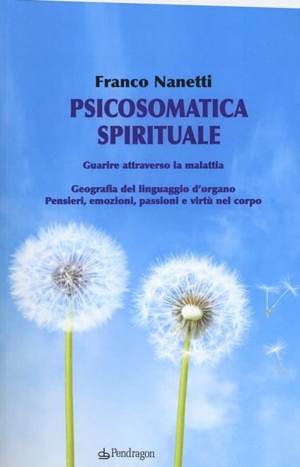 Psicosomatica spirituale. Guarire attraverso la malattia. Geografia del linguaggio d'organo. Pensieri, emozioni, passioni e virtù nel corpo - Franco Nanetti - copertina