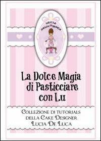 La dolce magia di pasticciare con Lu. Collezione di tutorials della cake designer Lucia De Luca - Lucia De Luca - copertina