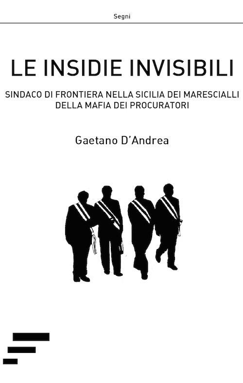 Le insidie invisibili. Sindaco di frontiera nella Sicilia dei marescialli della mafia dei procuratori - Gaetano D'Andrea - copertina