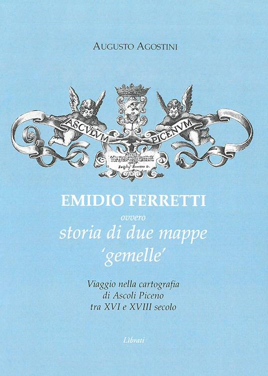 Emidio Ferretti ovvero storia di due mappe «gemelle». Viaggio nella cartografia di Ascoli Piceno tra il XVI e il XVIII secolo - Augusto Agostini - copertina