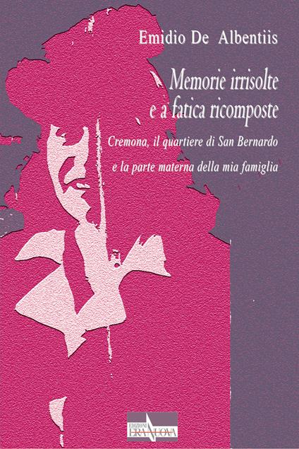 Memorie irrisolte e a fatica ricomposte. Cremona, il quartiere di San Bernardo e la parte materna della mia famiglia - Emidio De Albentiis - copertina