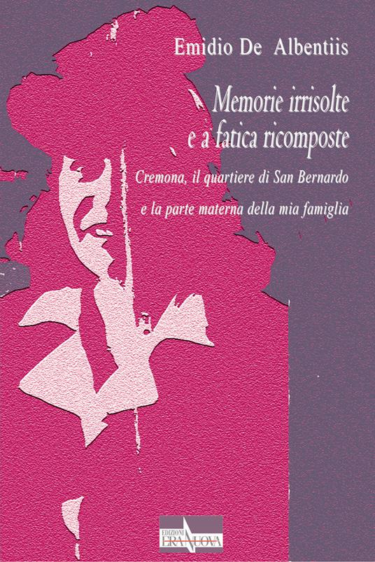 Memorie irrisolte e a fatica ricomposte. Cremona, il quartiere di San Bernardo e la parte materna della mia famiglia - Emidio De Albentiis - copertina