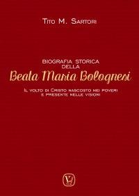 Biografia storica della Beata Maria Bolognesi. Il Volto di Cristo nascosto nei poveri e presente nelle visioni - Tito M. Sartori - copertina