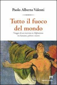 Tutto il fuoco del mondo. Viaggio di un riservista in Afghanistan tra fantasmi, polvere e morte - Alberto Valenti - copertina