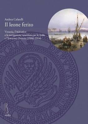 Il leone ferito. Venezia, l'Adriatico e la navigazione sussidiata per le Indie e l'Estremo Oriente (1866-1914) - Andrea Cafarelli - copertina