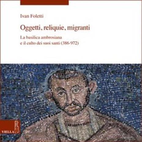 Oggetti, reliquie e migranti. La basilica ambrosiana e e il culto dei suoi santi (386-973). Ediz. a colori - Ivan Foletti - copertina