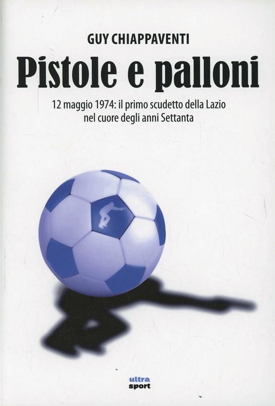 Pistole e palloni. 12 maggio 1974: il primo scudetto della Lazio nel cuore degli anni Settanta - Guy Chiappaventi - copertina