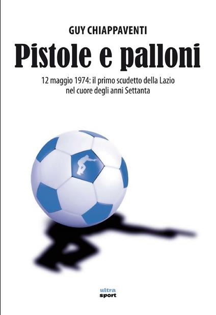 Pistole e palloni. 12 maggio 1974: il primo scudetto della Lazio nel cuore degli anni Settanta - Guy Chiappaventi - ebook