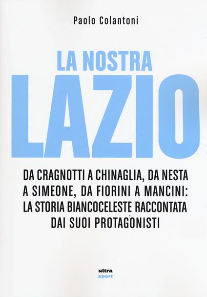 La nostra Lazio. Da Cragnotti a Chinaglia, da Nesta a Simeone, da Fiorini a Mancini: la storia biancoceleste raccontata dai suoi protagonisti - Paolo Colantoni - copertina