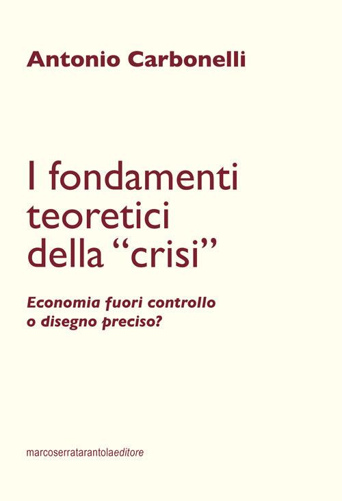 I fondamenti teoretici della «crisi». Economia fuori controllo o disegno preciso? - Antonio Carbonelli - copertina