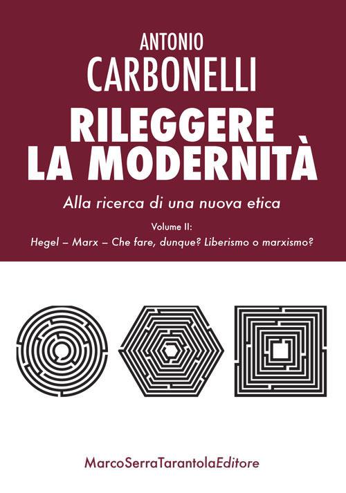 Rileggere la modernità. Alla ricerca di una nuova etica. Vol. 2: Hegel, Marx. Che fare, dunque? Liberismo o marxismo?. - Antonio Carbonelli - copertina