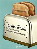 Cucina mania. Dire, fare, mangiare: dal Vecchio Testamento a oggi
