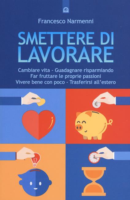 Smettere di lavorare. Cambiare vita, guadagnare risparmiando, far fruttare le proprie passioni, vivere bene con poco, trasferirsi all'estero - Francesco Narmenni - copertina