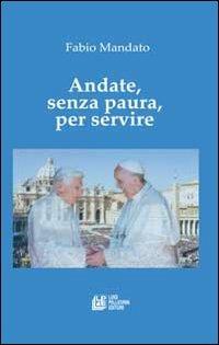 Andate, senza paura, per servire. La rinucia di Benedetto XVI, l'eredità raccolta da papa Francesco, un messaggio appassionato nel segno della continuità - Fabio Mandato - copertina