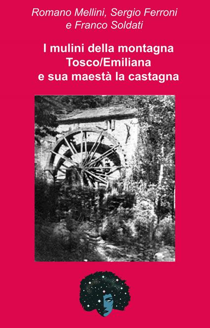 I mulini della montagna Tosco/Emiliana e sua maestà la castagna. Una storia che corre lungo la valle del Reno - Romano Mellini,Sergio Ferroni,Franco Soldati - copertina